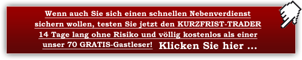 Wenn auch Sie sich einen schnellen Nebenverdienst sichern wollen, testen Sie jetzt den KURZFRIST-TRADER 14 Tage lang ohne Risiko und völlig kostenlos als unser GRATIS-Gastleser! Klicken Sie hier ...