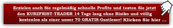 Erzielen auch Sie regelmäßig schnelle Profite und testen Sie jetzt den KURZFRIST-TRADER 14 Tage lang ohne Risiko und völlig kostenlos als unser GRATIS-Testleser! Klicken Sie hier ...