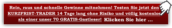 Rein, raus und schnelle Gewinne mitnehmen! Testen Sie jetzt den KURZFRIST-TRADER 14 Tage lang ohne Risiko und völlig kostenlos als unser GRATIS-Gastleser! Klicken Sie hier ...